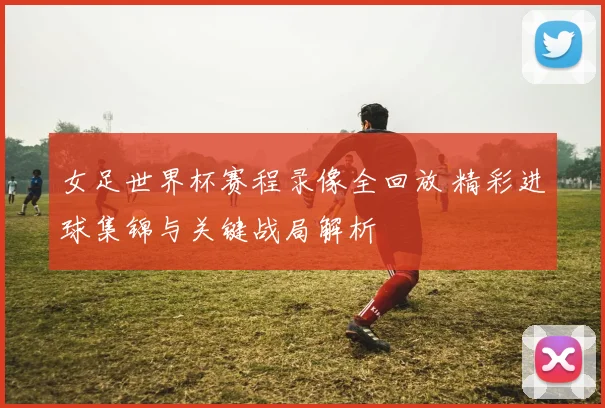 女足世界杯赛程录像全回放 精彩进球集锦与关键战局解析