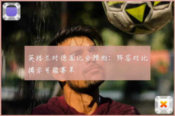 英格兰对德国比分预测:阵容对比揭示可能赛果