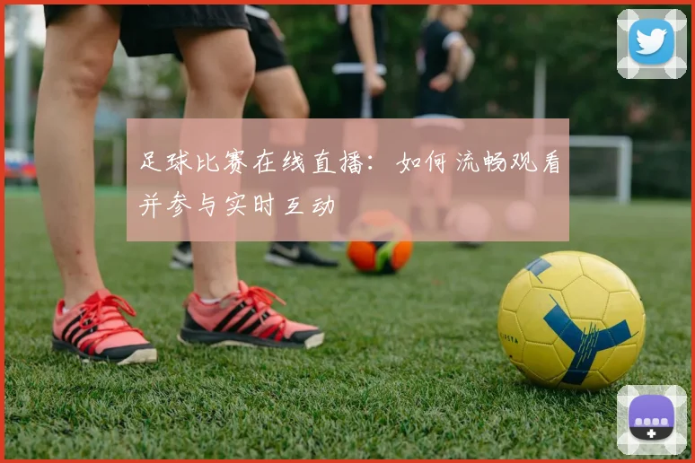 足球比赛在线直播:如何流畅观看并参与实时互动