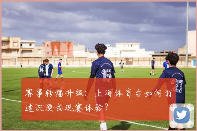 赛事转播升级：上海体育台如何打造沉浸式观赛体验？